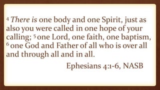 4 There is one body and one Spirit, just as
also you were called in one hope of your
calling; 5 one Lord, one faith, one baptism,
6 one God and Father of all who is over all
and through all and in all.
Ephesians 4:1-6, NASB
 