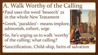 A. Walk Worthy of the Calling
•Paul uses the word ‘beseech’ 2x
in the whole New Testament
•Greek, ‘parakleo’– means implore,
admonish, exhort, urge
•So, he’s urging us to walk ‘worthy’
of the calling; what calling?
•Sanctification, Child-ship, heirs of salvation
 
