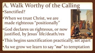 A. Walk Worthy of the Calling
•Sanctified?
•When we trust Christ, we are
made righteous “positionally”
•God declares us righteous, or now
justified, by Jesus’ life/death/res
•This begins sanctification practically, set apart
•As we grow we learn to say “no” to temptation
 