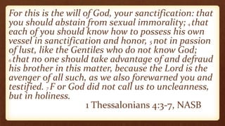 For this is the will of God, your sanctification: that
you should abstain from sexual immorality; 4 that
each of you should know how to possess his own
vessel in sanctification and honor, 5 not in passion
of lust, like the Gentiles who do not know God;
6 that no one should take advantage of and defraud
his brother in this matter, because the Lord is the
avenger of all such, as we also forewarned you and
testified. 7 F or God did not call us to uncleanness,
but in holiness.
1 Thessalonians 4:3-7, NASB
 