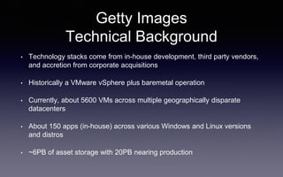 Getty Images
Technical Background
• Technology stacks come from in-house development, third party vendors,
and accretion from corporate acquisitions
• Historically a VMware vSphere plus baremetal operation
• Currently, about 5600 VMs across multiple geographically disparate
datacenters
• About 150 apps (in-house) across various Windows and Linux versions
and distros
• ~6PB of asset storage with 20PB nearing production
 