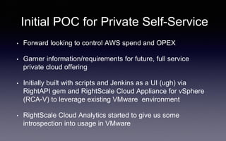 Initial POC for Private Self-Service
• Forward looking to control AWS spend and OPEX
• Garner information/requirements for future, full service
private cloud offering
• Initially built with scripts and Jenkins as a UI (ugh) via
RightAPI gem and RightScale Cloud Appliance for vSphere
(RCA-V) to leverage existing VMware environment
• RightScale Cloud Analytics started to give us some
introspection into usage in VMware
 