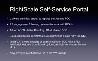 RightScale Self-Service Portal
• VMware the initial target, to replace the Jenkins POC
• PS engagement following on from the work with RCA-V
• Added ADFS (Active Directory) SAML-based SSO
• Cloud Application Templates (CATs) provided a nice ruby-like DSL
• Initial CATs were analogs of existing work on POC with a few
additional features (conditional options, multiple concurrent servers,
etc.)
• Also provided a set of base CATs for AWS usage
 