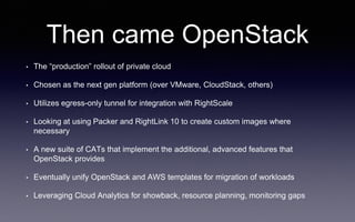Then came OpenStack
• The “production” rollout of private cloud
• Chosen as the next gen platform (over VMware, CloudStack, others)
• Utilizes egress-only tunnel for integration with RightScale
• Looking at using Packer and RightLink 10 to create custom images where
necessary
• A new suite of CATs that implement the additional, advanced features that
OpenStack provides
• Eventually unify OpenStack and AWS templates for migration of workloads
• Leveraging Cloud Analytics for showback, resource planning, monitoring gaps
 