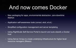 And now comes Docker
• New packaging for apps, environmental abstraction, zero-downtime
deploys
• Application self-awareness tools (consul, etcd, et al.)
• Simplified configuration management and server templating
• Using RightScale Self-Service Portal to launch and auto-classify a Docker
host
• Using Server Arrays to create underlying infrastructure for higher level
resource managers (Mesos)
 
