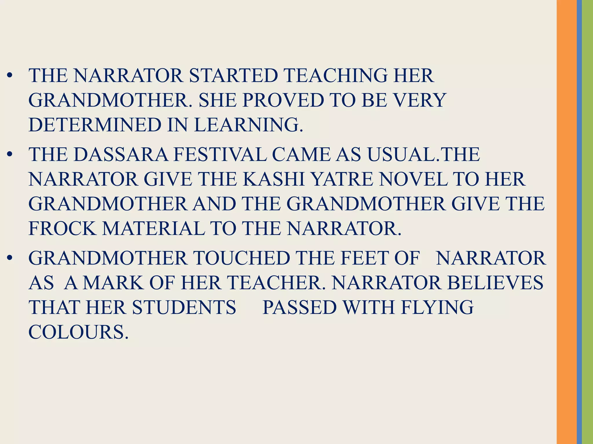 • THE NARRATOR STARTED TEACHING HER
GRANDMOTHER. SHE PROVED TO BE VERY
DETERMINED IN LEARNING.
• THE DASSARA FESTIVAL CAME AS USUAL.THE
NARRATOR GIVE THE KASHI YATRE NOVEL TO HER
GRANDMOTHER AND THE GRANDMOTHER GIVE THE
FROCK MATERIAL TO THE NARRATOR.
• GRANDMOTHER TOUCHED THE FEET OF NARRATOR
AS A MARK OF HER TEACHER. NARRATOR BELIEVES
THAT HER STUDENTS PASSED WITH FLYING
COLOURS.
 