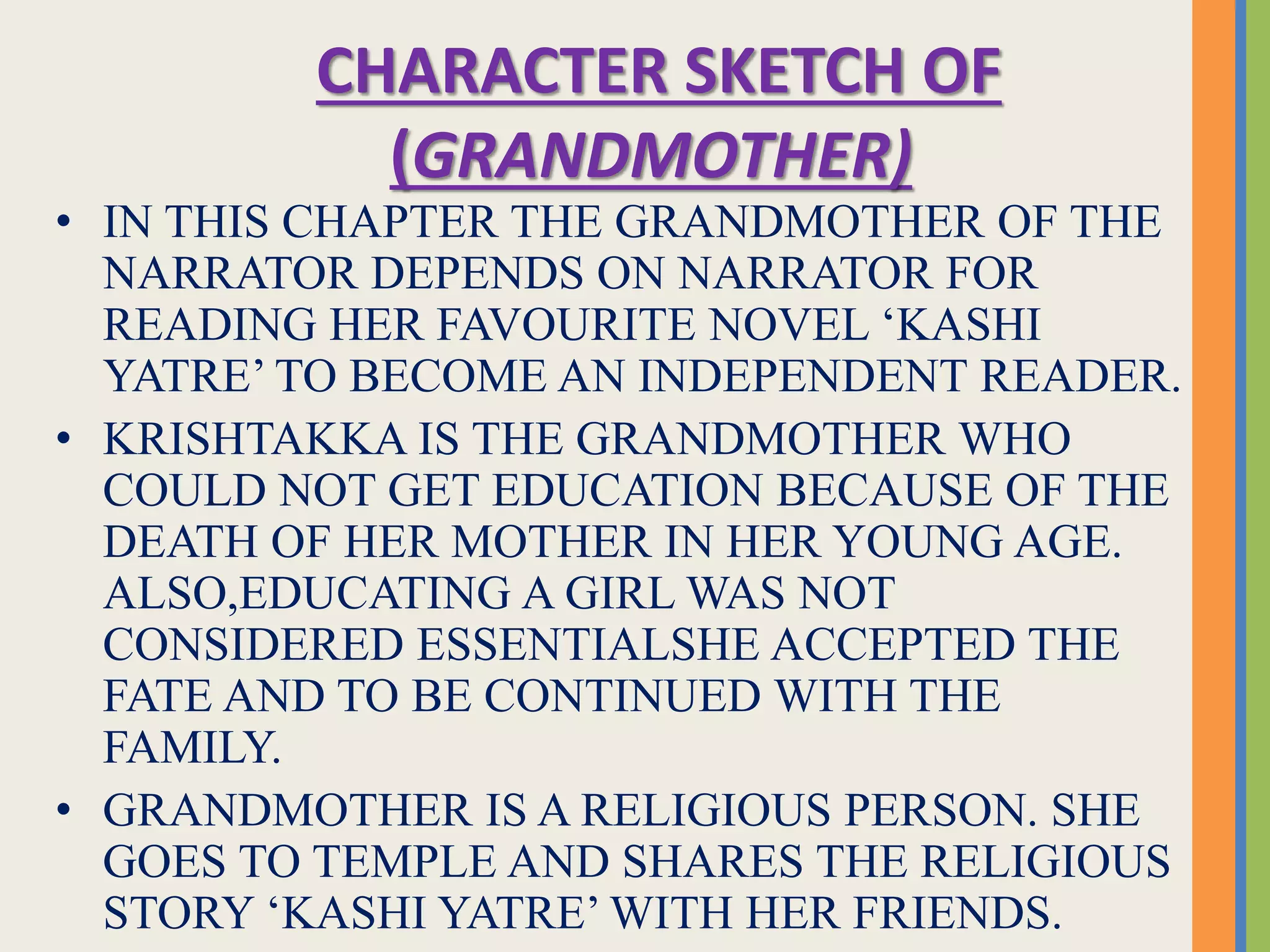 CHARACTER SKETCH OF
(GRANDMOTHER)
• IN THIS CHAPTER THE GRANDMOTHER OF THE
NARRATOR DEPENDS ON NARRATOR FOR
READING HER FAVOURITE NOVEL ‘KASHI
YATRE’ TO BECOME AN INDEPENDENT READER.
• KRISHTAKKA IS THE GRANDMOTHER WHO
COULD NOT GET EDUCATION BECAUSE OF THE
DEATH OF HER MOTHER IN HER YOUNG AGE.
ALSO,EDUCATING A GIRL WAS NOT
CONSIDERED ESSENTIALSHE ACCEPTED THE
FATE AND TO BE CONTINUED WITH THE
FAMILY.
• GRANDMOTHER IS A RELIGIOUS PERSON. SHE
GOES TO TEMPLE AND SHARES THE RELIGIOUS
STORY ‘KASHI YATRE’ WITH HER FRIENDS.
 