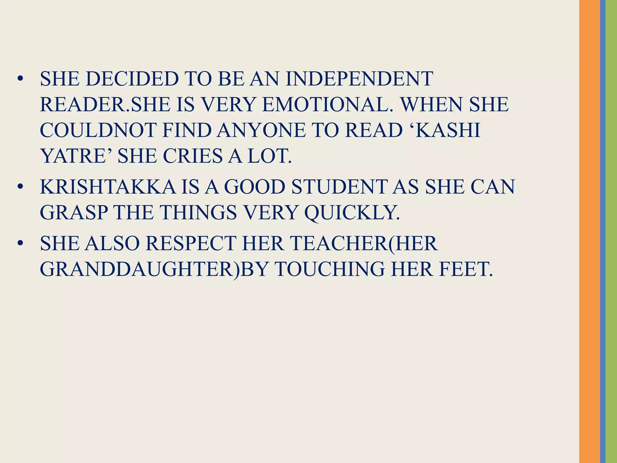 • SHE DECIDED TO BE AN INDEPENDENT
READER.SHE IS VERY EMOTIONAL. WHEN SHE
COULDNOT FIND ANYONE TO READ ‘KASHI
YATRE’ SHE CRIES A LOT.
• KRISHTAKKA IS A GOOD STUDENT AS SHE CAN
GRASP THE THINGS VERY QUICKLY.
• SHE ALSO RESPECT HER TEACHER(HER
GRANDDAUGHTER)BY TOUCHING HER FEET.
 