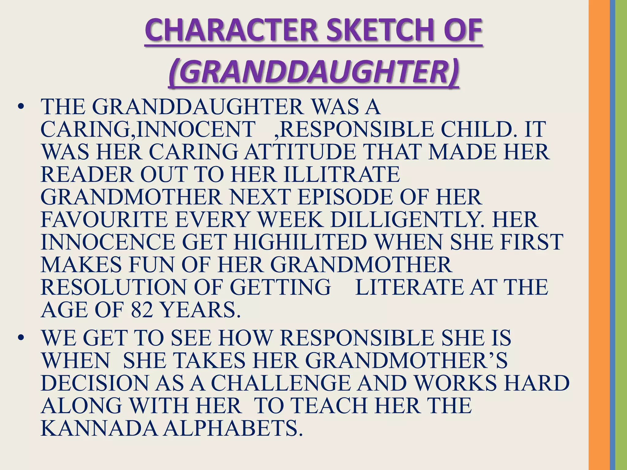 CHARACTER SKETCH OF
(GRANDDAUGHTER)
• THE GRANDDAUGHTER WAS A
CARING,INNOCENT ,RESPONSIBLE CHILD. IT
WAS HER CARING ATTITUDE THAT MADE HER
READER OUT TO HER ILLITRATE
GRANDMOTHER NEXT EPISODE OF HER
FAVOURITE EVERY WEEK DILLIGENTLY. HER
INNOCENCE GET HIGHILITED WHEN SHE FIRST
MAKES FUN OF HER GRANDMOTHER
RESOLUTION OF GETTING LITERATE AT THE
AGE OF 82 YEARS.
• WE GET TO SEE HOW RESPONSIBLE SHE IS
WHEN SHE TAKES HER GRANDMOTHER’S
DECISION AS A CHALLENGE AND WORKS HARD
ALONG WITH HER TO TEACH HER THE
KANNADA ALPHABETS.
 