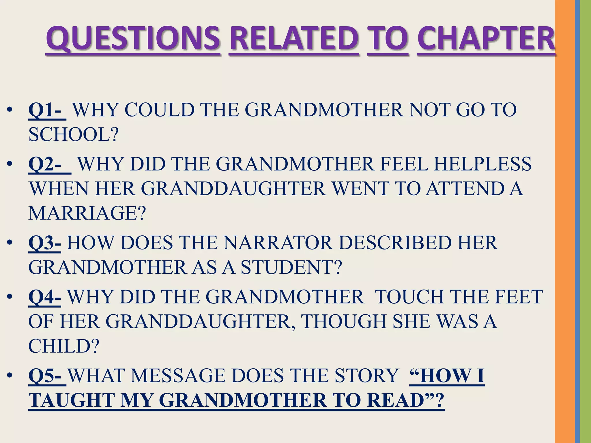 QUESTIONS RELATED TO CHAPTER
• Q1- WHY COULD THE GRANDMOTHER NOT GO TO
SCHOOL?
• Q2- WHY DID THE GRANDMOTHER FEEL HELPLESS
WHEN HER GRANDDAUGHTER WENT TO ATTEND A
MARRIAGE?
• Q3- HOW DOES THE NARRATOR DESCRIBED HER
GRANDMOTHER AS A STUDENT?
• Q4- WHY DID THE GRANDMOTHER TOUCH THE FEET
OF HER GRANDDAUGHTER, THOUGH SHE WAS A
CHILD?
• Q5- WHAT MESSAGE DOES THE STORY “HOW I
TAUGHT MY GRANDMOTHER TO READ”?
 