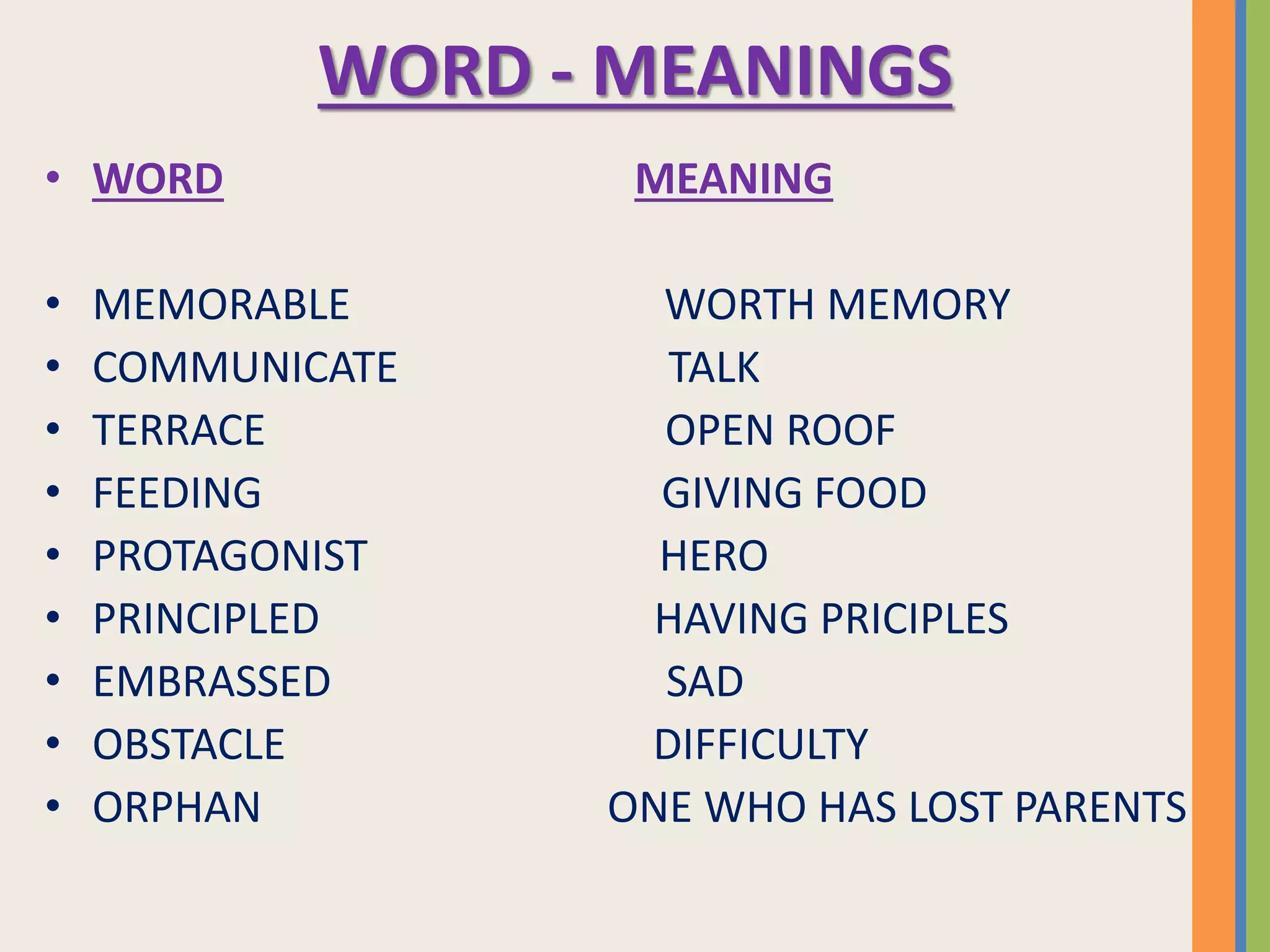 WORD - MEANINGS
• WORD MEANING
• MEMORABLE WORTH MEMORY
• COMMUNICATE TALK
• TERRACE OPEN ROOF
• FEEDING GIVING FOOD
• PROTAGONIST HERO
• PRINCIPLED HAVING PRICIPLES
• EMBRASSED SAD
• OBSTACLE DIFFICULTY
• ORPHAN ONE WHO HAS LOST PARENTS
 