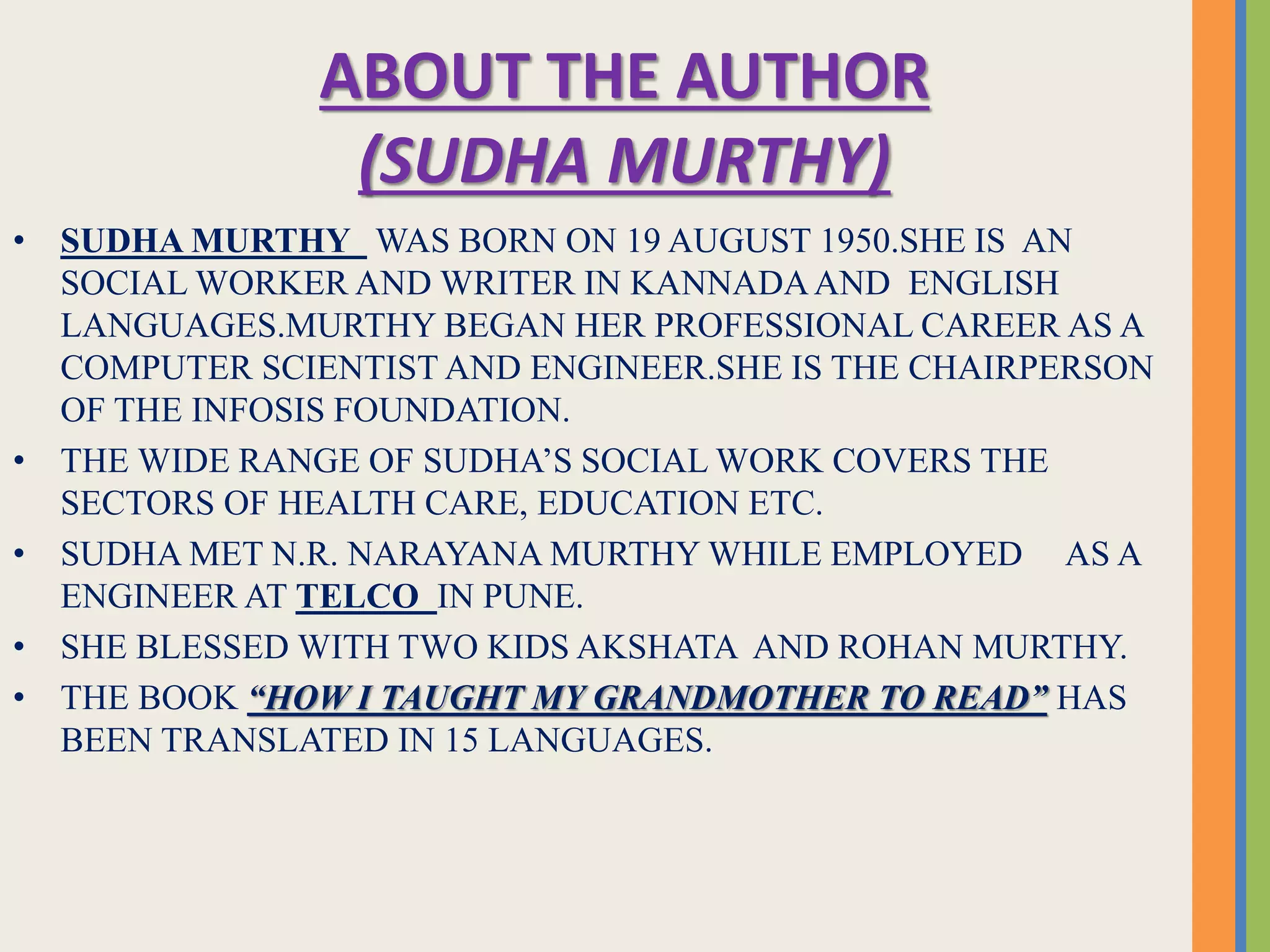 ABOUT THE AUTHOR
(SUDHA MURTHY)
• SUDHA MURTHY WAS BORN ON 19 AUGUST 1950.SHE IS AN
SOCIAL WORKER AND WRITER IN KANNADAAND ENGLISH
LANGUAGES.MURTHY BEGAN HER PROFESSIONAL CAREER AS A
COMPUTER SCIENTIST AND ENGINEER.SHE IS THE CHAIRPERSON
OF THE INFOSIS FOUNDATION.
• THE WIDE RANGE OF SUDHA’S SOCIAL WORK COVERS THE
SECTORS OF HEALTH CARE, EDUCATION ETC.
• SUDHA MET N.R. NARAYANA MURTHY WHILE EMPLOYED AS A
ENGINEER AT TELCO IN PUNE.
• SHE BLESSED WITH TWO KIDS AKSHATA AND ROHAN MURTHY.
• THE BOOK “HOW I TAUGHT MY GRANDMOTHER TO READ” HAS
BEEN TRANSLATED IN 15 LANGUAGES.
 