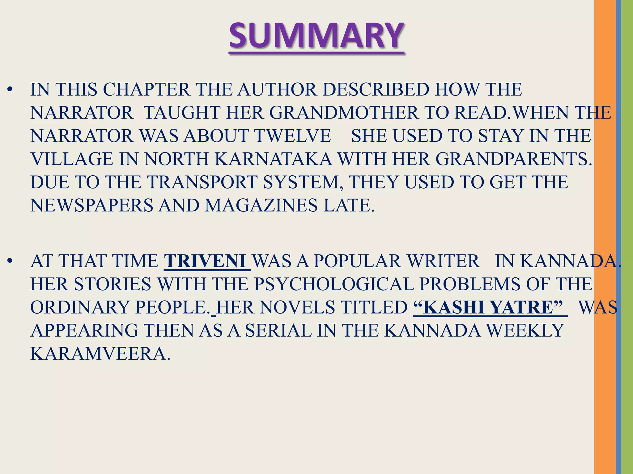 SUMMARY
• IN THIS CHAPTER THE AUTHOR DESCRIBED HOW THE
NARRATOR TAUGHT HER GRANDMOTHER TO READ.WHEN THE
NARRATOR WAS ABOUT TWELVE SHE USED TO STAY IN THE
VILLAGE IN NORTH KARNATAKA WITH HER GRANDPARENTS.
DUE TO THE TRANSPORT SYSTEM, THEY USED TO GET THE
NEWSPAPERS AND MAGAZINES LATE.
• AT THAT TIME TRIVENI WAS A POPULAR WRITER IN KANNADA.
HER STORIES WITH THE PSYCHOLOGICAL PROBLEMS OF THE
ORDINARY PEOPLE. HER NOVELS TITLED “KASHI YATRE” WAS
APPEARING THEN AS A SERIAL IN THE KANNADA WEEKLY
KARAMVEERA.
 