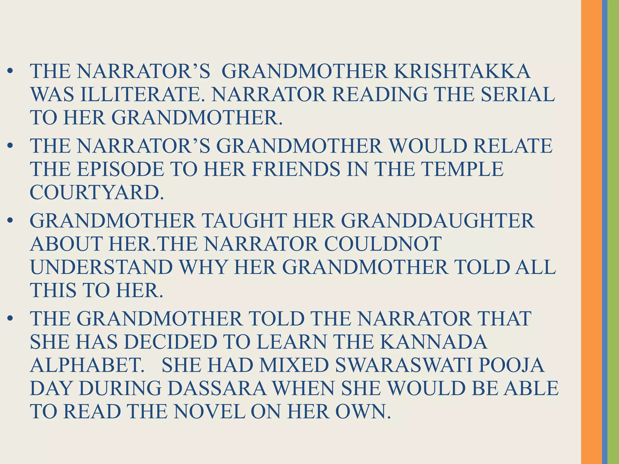 • THE NARRATOR’S GRANDMOTHER KRISHTAKKA
WAS ILLITERATE. NARRATOR READING THE SERIAL
TO HER GRANDMOTHER.
• THE NARRATOR’S GRANDMOTHER WOULD RELATE
THE EPISODE TO HER FRIENDS IN THE TEMPLE
COURTYARD.
• GRANDMOTHER TAUGHT HER GRANDDAUGHTER
ABOUT HER.THE NARRATOR COULDNOT
UNDERSTAND WHY HER GRANDMOTHER TOLD ALL
THIS TO HER.
• THE GRANDMOTHER TOLD THE NARRATOR THAT
SHE HAS DECIDED TO LEARN THE KANNADA
ALPHABET. SHE HAD MIXED SWARASWATI POOJA
DAY DURING DASSARA WHEN SHE WOULD BE ABLE
TO READ THE NOVEL ON HER OWN.
 