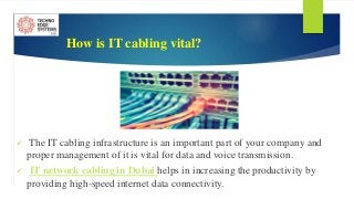 How is IT cabling vital?
 The IT cabling infrastructure is an important part of your company and
proper management of it is vital for data and voice transmission.
 IT network cabling in Dubai helps in increasing the productivity by
providing high-speed internet data connectivity.
 