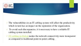  The vulnerabilities in an IT cabling system will affect the productivity
which in turn has an impact on the reputation of the organization.
 To avoid such discrepancies, it is necessary to have a reliable IT
cabling system installed.
 IT cabling in Dubai makes the network connectivity more transparent
as compared to traditional point-to-point cabling.
 