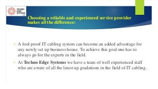 Choosing a reliable and experienced service provider
makes all the difference:
 A fool proof IT cabling system can become an added advantage for
any newly set up business house. To achieve this goal one has to
always go for the experts in the field.
 At Techno Edge Systems we have a team of well experienced staff
who are aware of all the latest up gradations in the field of IT cabling.
 