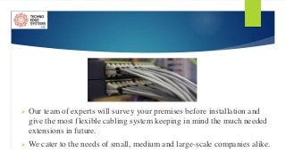  Our team of experts will survey your premises before installation and
give the most flexible cabling system keeping in mind the much needed
extensions in future.
 We cater to the needs of small, medium and large-scale companies alike.
 