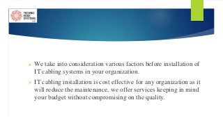  We take into consideration various factors before installation of
IT cabling systems in your organization.
 IT cabling installation is cost effective for any organization as it
will reduce the maintenance, we offer services keeping in mind
your budget without compromising on the quality.
 