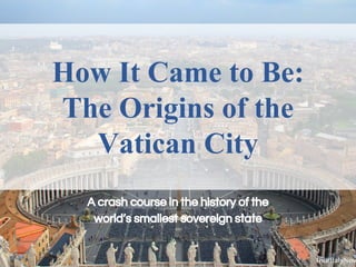 How It Came to Be:
The Origins of the
Vatican City
A crash course in the history of the
world’s smallest sovereign state
 