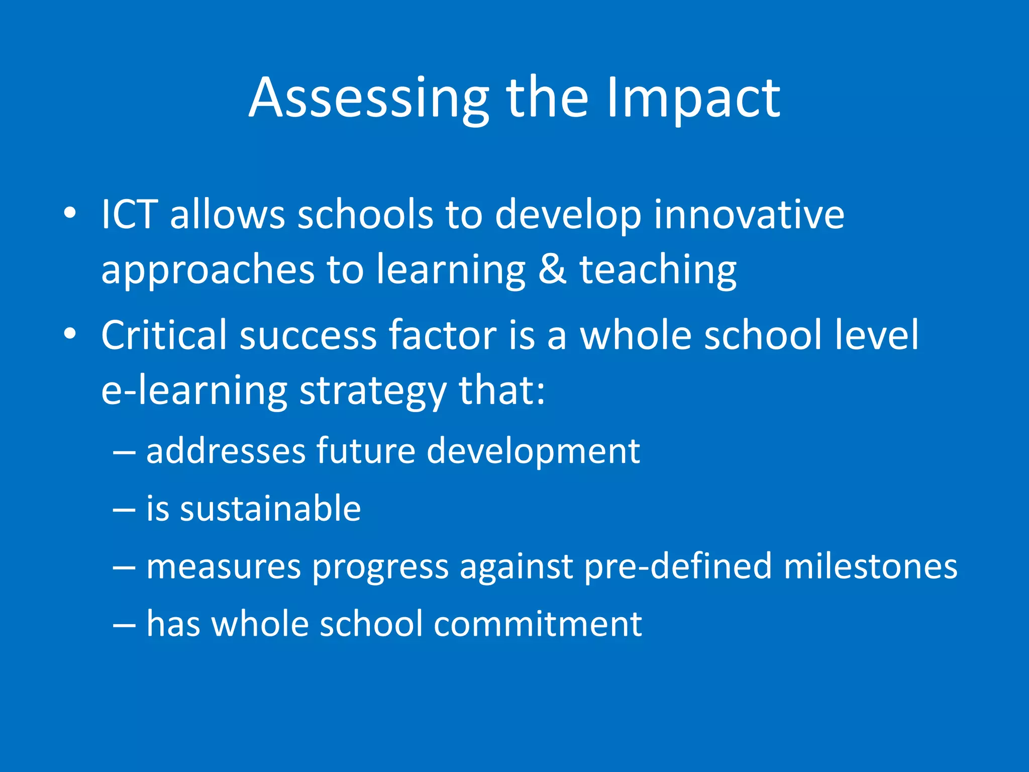 Assessing the Impact
• ICT allows schools to develop innovative
  approaches to learning & teaching
• Critical success factor is a whole school level
  e-learning strategy that:
  – addresses future development
  – is sustainable
  – measures progress against pre-defined milestones
  – has whole school commitment
 