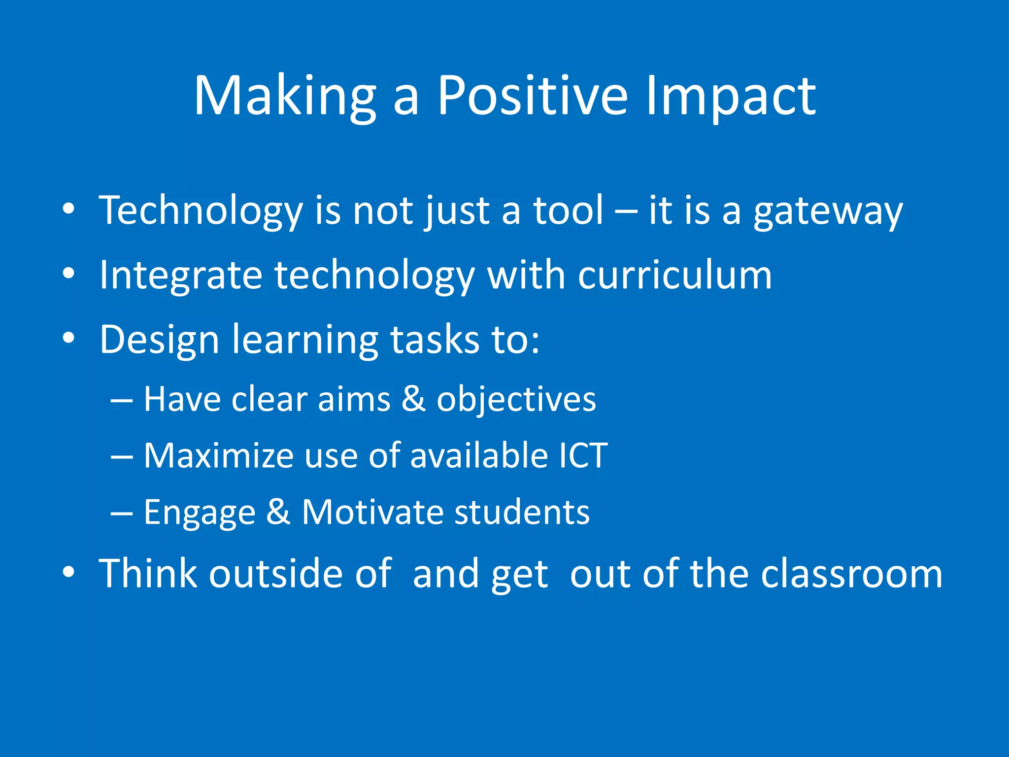 Making a Positive Impact
• Technology is not just a tool – it is a gateway
• Integrate technology with curriculum
• Design learning tasks to:
  – Have clear aims & objectives
  – Maximize use of available ICT
  – Engage & Motivate students
• Think outside of and get out of the classroom
 
