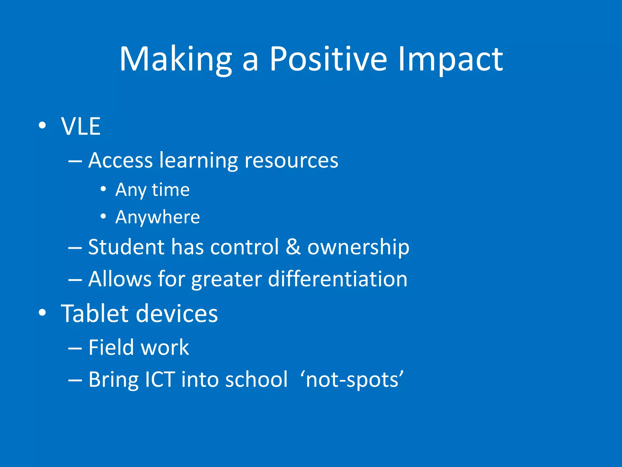 Making a Positive Impact
• VLE
  – Access learning resources
     • Any time
     • Anywhere
  – Student has control & ownership
  – Allows for greater differentiation
• Tablet devices
  – Field work
  – Bring ICT into school ‘not-spots’
 