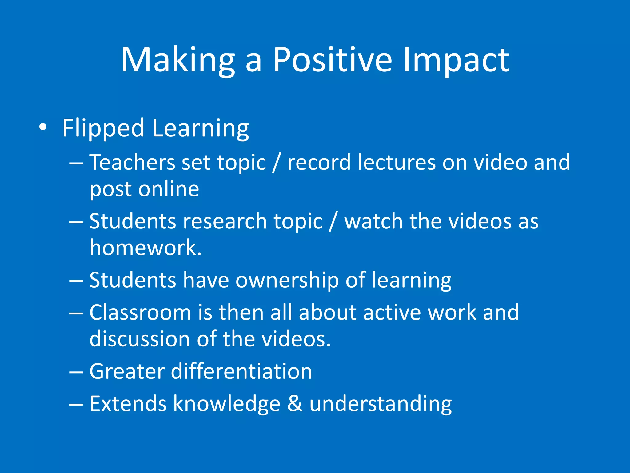 Making a Positive Impact
• Flipped Learning
  – Teachers set topic / record lectures on video and
    post online
  – Students research topic / watch the videos as
    homework.
  – Students have ownership of learning
  – Classroom is then all about active work and
    discussion of the videos.
  – Greater differentiation
  – Extends knowledge & understanding
 