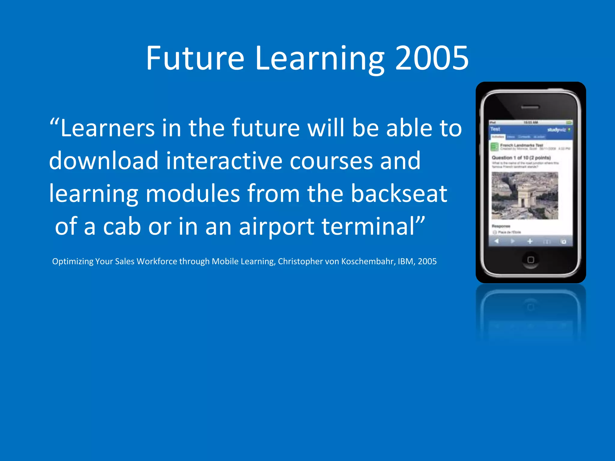 Future Learning 2005
“Learners in the future will be able to
download interactive courses and
learning modules from the backseat
 of a cab or in an airport terminal”
Optimizing Your Sales Workforce through Mobile Learning, Christopher von Koschembahr, IBM, 2005
 