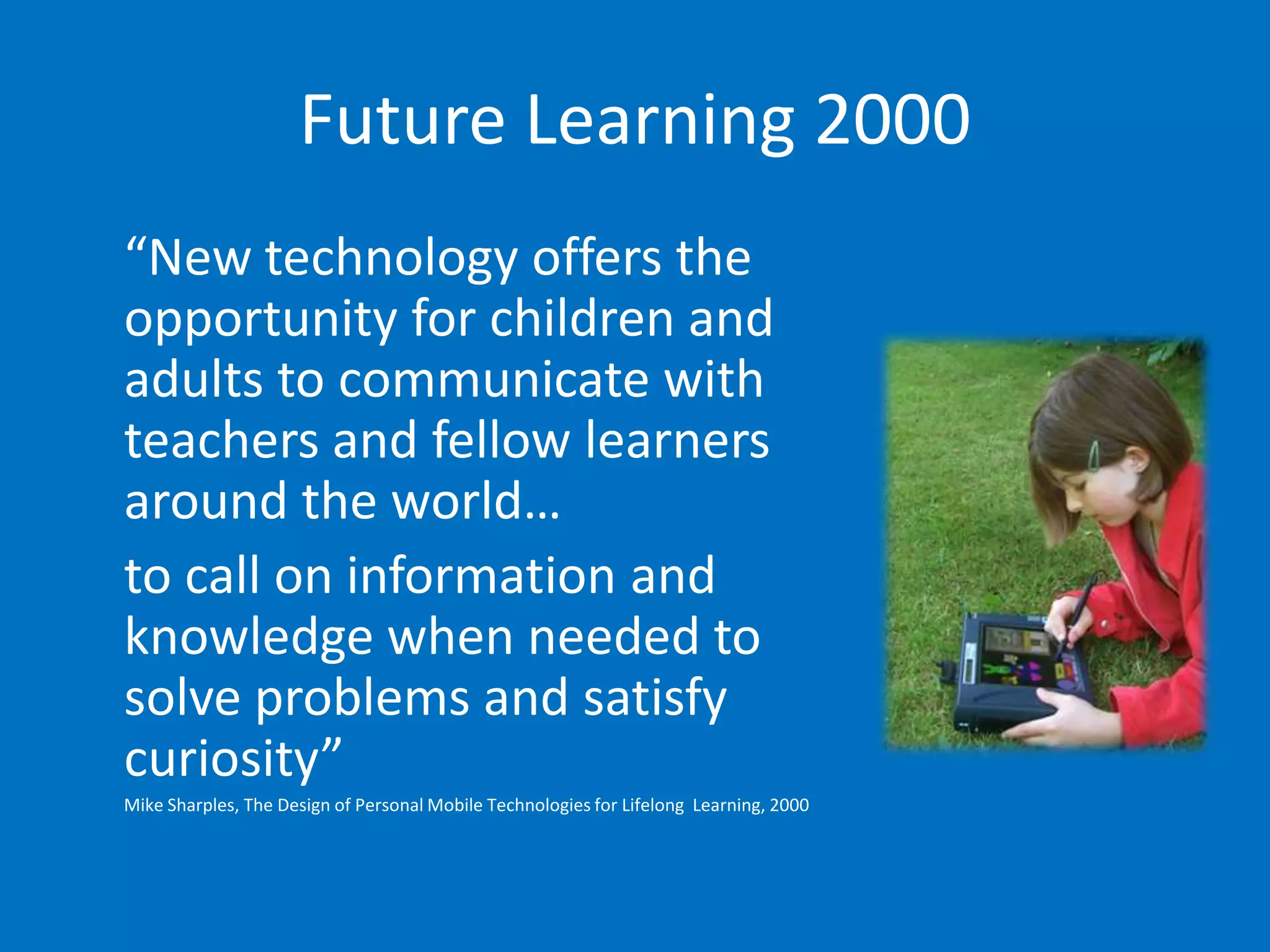 Future Learning 2000
“New technology offers the
opportunity for children and
adults to communicate with
teachers and fellow learners
around the world…
to call on information and
knowledge when needed to
solve problems and satisfy
curiosity”
Mike Sharples, The Design of Personal Mobile Technologies for Lifelong Learning, 2000
 