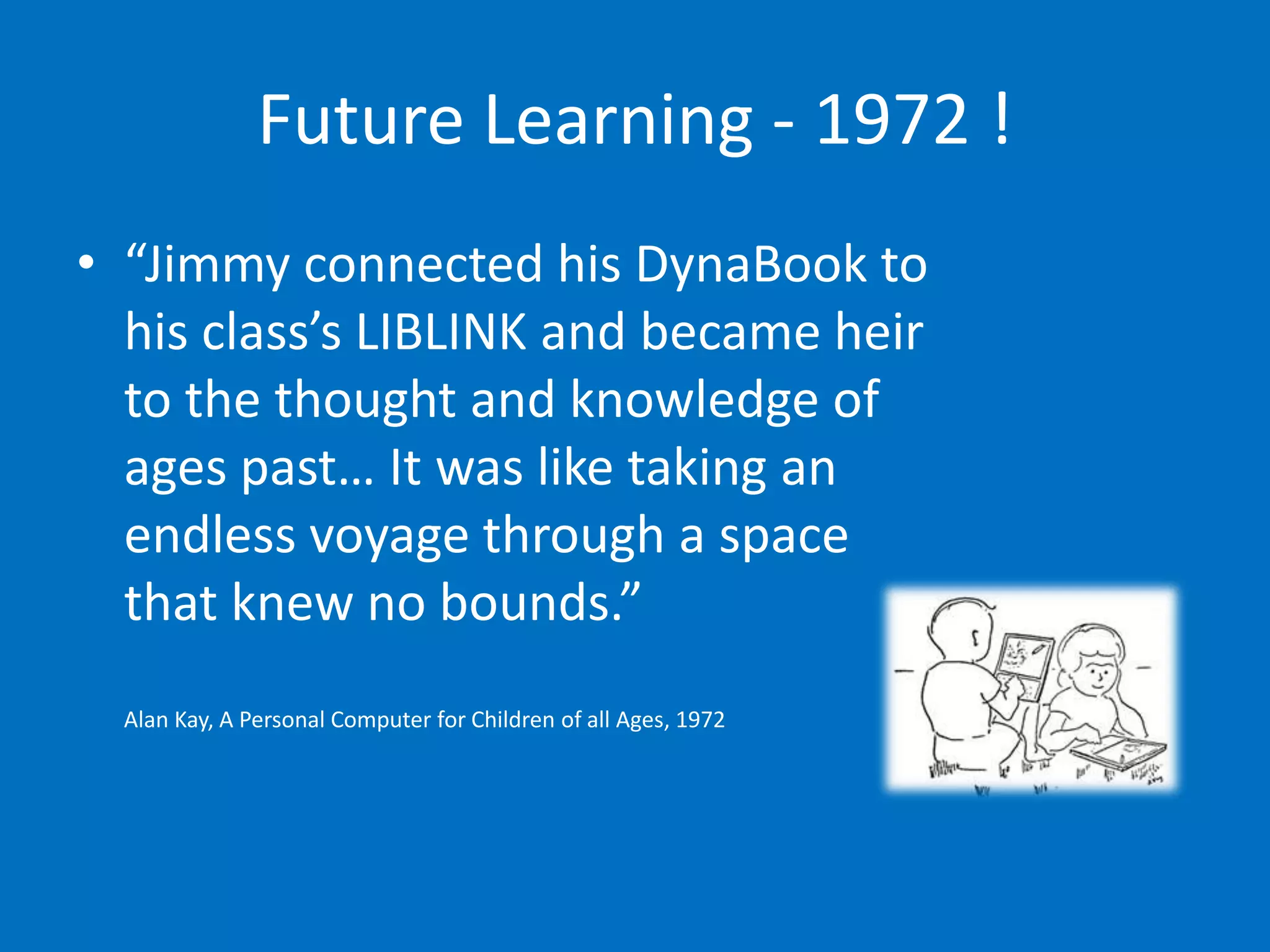 Future Learning - 1972 !
• “Jimmy connected his DynaBook to
  his class’s LIBLINK and became heir
  to the thought and knowledge of
  ages past… It was like taking an
  endless voyage through a space
  that knew no bounds.”
  Alan Kay, A Personal Computer for Children of all Ages, 1972
 