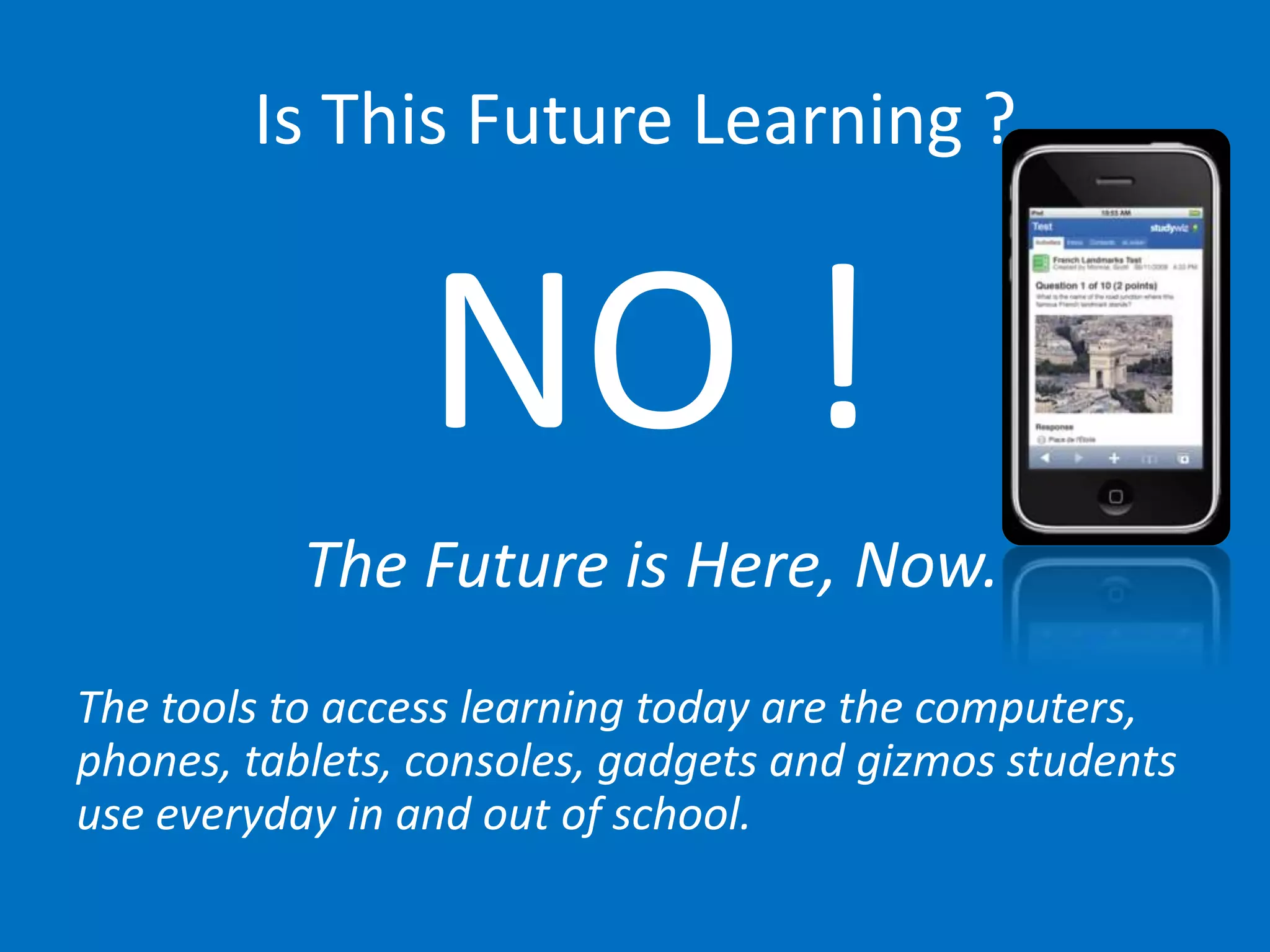 Is This Future Learning ?


                 NO !
           The Future is Here, Now.
The tools to access learning today are the computers,
phones, tablets, consoles, gadgets and gizmos students
use everyday in and out of school.
 