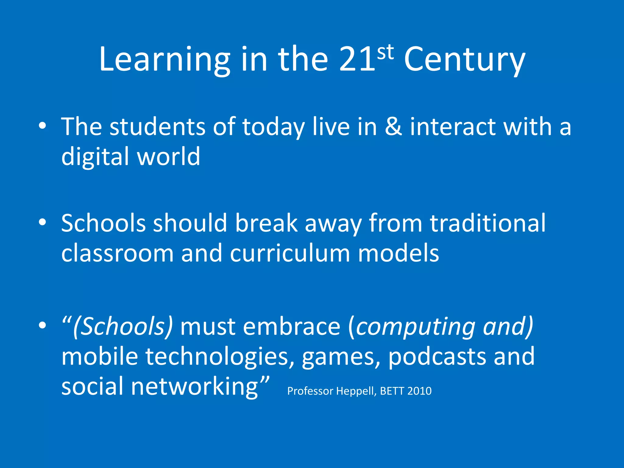 Learning in the 21st Century
• The students of today live in & interact with a
  digital world

• Schools should break away from traditional
  classroom and curriculum models

• “(Schools) must embrace (computing and)
  mobile technologies, games, podcasts and
  social networking” Professor Heppell, BETT 2010
 