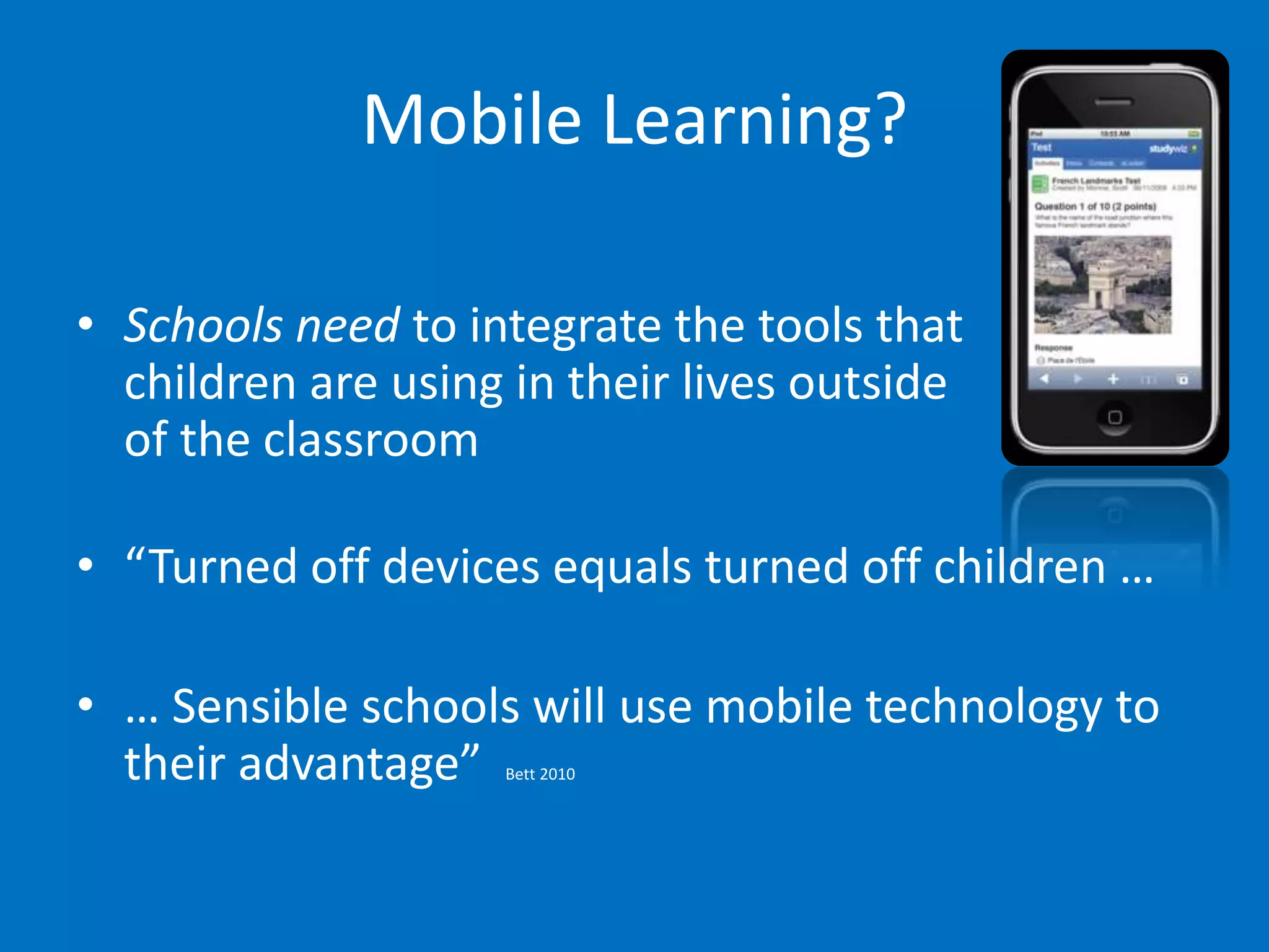 Mobile Learning?

• Schools need to integrate the tools that
  children are using in their lives outside
  of the classroom

• “Turned off devices equals turned off children …

• … Sensible schools will use mobile technology to
  their advantage”  Bett 2010
 