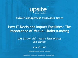 How IT Decisions Impact Facilities: The
Importance of Mutual Understanding
Lars Strong, P.E., Upsite Technologies
Ian Seaton
Airflow Management Awareness Month
June 15, 2016
 