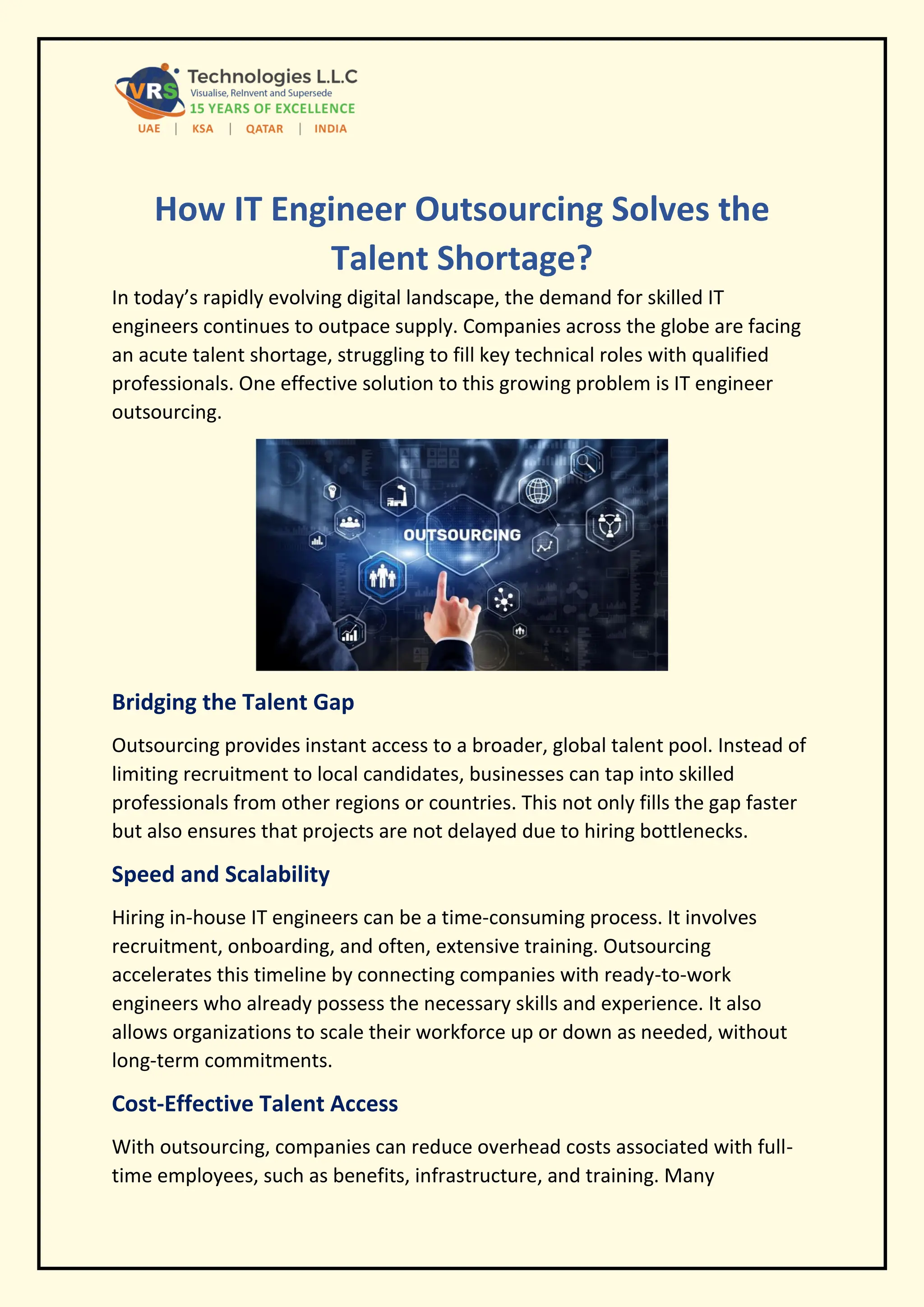 How IT Engineer Outsourcing Solves the
Talent Shortage?
In today’s rapidly evolving digital landscape, the demand for skilled IT
engineers continues to outpace supply. Companies across the globe are facing
an acute talent shortage, struggling to fill key technical roles with qualified
professionals. One effective solution to this growing problem is IT engineer
outsourcing.
Bridging the Talent Gap
Outsourcing provides instant access to a broader, global talent pool. Instead of
limiting recruitment to local candidates, businesses can tap into skilled
professionals from other regions or countries. This not only fills the gap faster
but also ensures that projects are not delayed due to hiring bottlenecks.
Speed and Scalability
Hiring in-house IT engineers can be a time-consuming process. It involves
recruitment, onboarding, and often, extensive training. Outsourcing
accelerates this timeline by connecting companies with ready-to-work
engineers who already possess the necessary skills and experience. It also
allows organizations to scale their workforce up or down as needed, without
long-term commitments.
Cost-Effective Talent Access
With outsourcing, companies can reduce overhead costs associated with full-
time employees, such as benefits, infrastructure, and training. Many
 