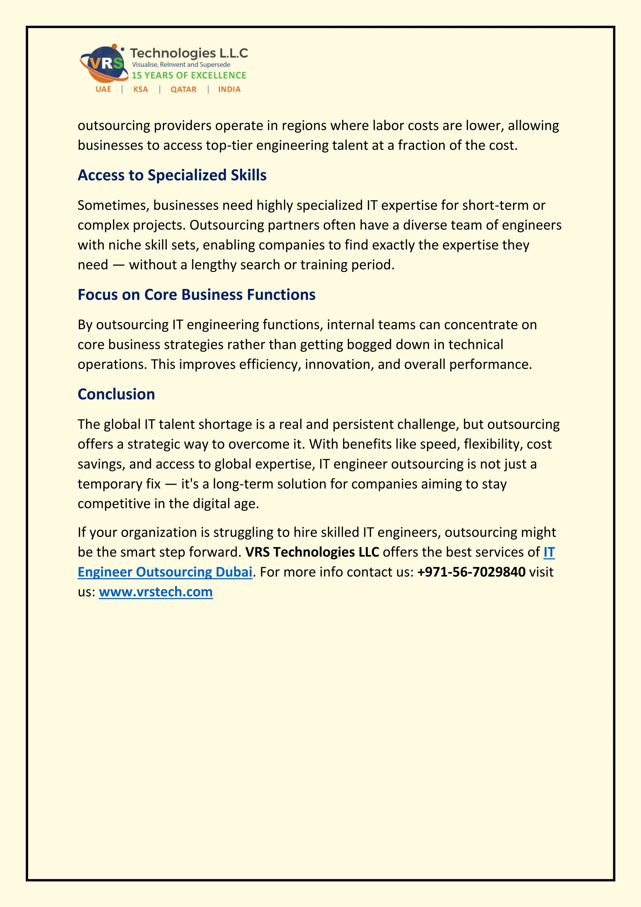 outsourcing providers operate in regions where labor costs are lower, allowing
businesses to access top-tier engineering talent at a fraction of the cost.
Access to Specialized Skills
Sometimes, businesses need highly specialized IT expertise for short-term or
complex projects. Outsourcing partners often have a diverse team of engineers
with niche skill sets, enabling companies to find exactly the expertise they
need — without a lengthy search or training period.
Focus on Core Business Functions
By outsourcing IT engineering functions, internal teams can concentrate on
core business strategies rather than getting bogged down in technical
operations. This improves efficiency, innovation, and overall performance.
Conclusion
The global IT talent shortage is a real and persistent challenge, but outsourcing
offers a strategic way to overcome it. With benefits like speed, flexibility, cost
savings, and access to global expertise, IT engineer outsourcing is not just a
temporary fix — it's a long-term solution for companies aiming to stay
competitive in the digital age.
If your organization is struggling to hire skilled IT engineers, outsourcing might
be the smart step forward. VRS Technologies LLC offers the best services of IT
Engineer Outsourcing Dubai. For more info contact us: +971-56-7029840 visit
us: www.vrstech.com
 