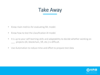 Take Away
• Know main metrics for evaluating ML model.
• Know how to test the classification AI model.
• It is up to your ...