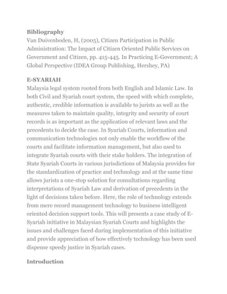 Bibliography
Van Duivenboden, H, (2005), Citizen Participation in Public
Administration: The Impact of Citizen Oriented Public Services on
Government and Citizen, pp. 415-445. In Practicing E-Government; A
Global Perspective (IDEA Group Publishing, Hershey, PA)
E-SYARIAH
Malaysia legal system rooted from both English and Islamic Law. In
both Civil and Syariah court system, the speed with which complete,
authentic, credible information is available to jurists as well as the
measures taken to maintain quality, integrity and security of court
records is as important as the application of relevant laws and the
precedents to decide the case. In Syariah Courts, information and
communication technologies not only enable the workflow of the
courts and facilitate information management, but also used to
integrate Syariah courts with their stake holders. The integration of
State Syariah Courts in various jurisdictions of Malaysia provides for
the standardization of practice and technology and at the same time
allows jurists a one-stop solution for consultations regarding
interpretations of Syariah Law and derivation of precedents in the
light of decisions taken before. Here, the role of technology extends
from mere record management technology to business intelligent
oriented decision support tools. This will presents a case study of E-
Syariah initiative in Malaysian Syariah Courts and highlights the
issues and challenges faced during implementation of this initiative
and provide appreciation of how effectively technology has been used
dispense speedy justice in Syariah cases.
Introduction
 