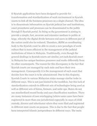 E-Syariah applications have been designed to provide for
transformation and standardization of work environment in Syariah
courts to link all the business processes on a single channel. The idea
is to disseminate information on Syariah judicial law and institutions,
court procedures and processes can be disseminated to the public
through E-Syariah portal. In doing so the government is aiming to
provide a simple, fast, accurate and extensive medium to public at
large, whereby the digital divide between end users in different part of
the nation could also be reduced. Therefore, JKSM as coordinating
body to the Syariah court be able to create a new paradigm of work
culture that is more efficient in the management of the judicial
institutions of Islam in Malaysia. Traditionally, even though the
general dealings in Syariah courts are similar, yet each Syariah court
in Malaysia has unique business processes and works differently from
its other counterparts. The reason for this discrepancy is the fact that
Syariah courts are managed by each state and have their own
management. Consequently it is the management of each court that
decides how the court is to be administered. Due to this disparity,
Syariah Courts in various Malaysian states manage similar tasks in
different ways. This is not just limited to the workflow, but this lack of
standardization extends to different sets of technologies being used as
well as different sets of forms, formats, and write ups. States do not
use standardized record books and case classification numbers. There
are many instances of case overlapping (where same cases have been
registered in more than one jurisdiction) especially in cases of child
custody, divorce and inheritance where they were filed and registered
in different state courts on purpose. This is due to the fact that people
have interpreted Islamic jurisprudence in different ways. The main
 