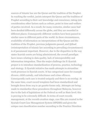 sources of Islamic law are the Quran and the tradition of the Prophet.
In reaching the verdict, jurists interpret the Quran and the tradition of
Prophet according to their sect knowledge and conscience, taking into
consideration other factors such as culture, point in time and welfare
of parties involved. As a result, for many centuries, similar cases had
been decided differently across the globe, and they are recorded in
different places. Consequently different verdicts have been passed in
similar cases in different parts of the world. In these circumstances,
availability of information on interpretations of the Quran and the
tradition of the Prophet, previous judgments passed, and Ijtihad
(reinterpretation of Islamic law according to prevailing circumstances)
is of paramount important. However, due to the disparities in the way
states Syariah courts are being administered, the overall paradigm
faces issues relating to data quality, lack of interoperability and
information integration. Thus the major challenge for E-Syariah
project is to introduce standardization of process, practice, technology
and strategy. E-Syariah initiative has made attempts to streamline
work processes in Syariah courts. It has categorized cases for example
divorce, child custody, and inheritance and crime offences.
Consequently each case is treated uniquely and there is no overlap. At
the same time, court record templates had been standardized and
brought down from 104 to 40 gazette forms only. Attempts are being
made to standardize these procedures throughout Malaysia, however
due to the lack of legislations at the Federal as well as State level; this
is proving to be extremely difficult. In terms of court records
management, at the records creation stage, case files are created in the
Syariah Court Case Management System (SPKMS) and given the
unique case classification number according to the Practice Direction
 