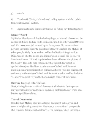 5) e- cash
6) ‗Touch n Go‘ Malaysia‘s toll road tolling system and also public
transport payment system.
7) Digital certificate commonly known as Public Key Infrastructure
Identity Card
MyKad as identity card that including fingerprints and photo must be
carried all times. Failure to do so may incur a fine of between RM3000
and RM 20 000 or jail term of up to three years. No unauthorized
persons including security guards are allowed to retain the MyKad of
other people. Only those authorized by the National Registration
Department, like the police and immigration officers can do so. For
Muslim-citizens, ‗ISLAM‘ is printed on the card below the picture of
the holder. This is to help enforcement of syariah law which is
applicable only to Muslims. As the states of Sabah and Sarawak
maintain separate immigration controls, citizens who has permanent
residency in the states of Sabah and Sarawak are donated by the letter
‗H‘ and ‗K‘ respectively on the bottom right corner of their card.
Driving License Information
Next, driving license is official document which state that a person
may operate a motorized vehicle such as a motorcycle, car, truck or a
bus on a public roadway.
Travel Document
Besides that, MyKad also use as travel document in Malaysia and
several neighboring countries. However, a conventional passport is
still required for international travel. For example, when the people
 