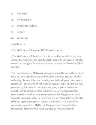 2) Full name
3) NRIC number
4) Permanent address
5) Gender
6) Permanent
2)MyTentera
-The MyTentera will replace BAT C 10 document.
-The MyTentera will be silvered- colored and feature the Malaysian
Armed Forces logo at the back top right corner of the card. It will also
contain a 12- digit military identification number similar to the NRIC
number.
The conclusion, as a Malaysian citizen we should be proud because we
have our own identification card which is known as MyKad. The key
technology behind this smart card system is the chip and biometrics
technology. There are lots of benefit of MyKad that is one for all, easy
payment, quick exit and re-entry, emergency medical assistance,
reliable identification of data, public key infrastructure, facilitate
transportation need an easy and convenient banking transaction. I
would to encourage all of us to register to Government Service Center
(GSC) to apply some special service and benefits. We must take a
reasonable care of our MyKad and improve our responsibilities
towards its. Make sure we don‘t use MyKad for some default
 