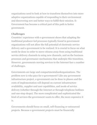 organizations need to look at how to transform themselves into more
adaptive organizations capable of responding to their environment
and discovering new and better ways to fulfill their mission. E-
Government has become a critical part of this path to better
government.
Challenges
Countries‘ experience with e-government shows that adapting the
traditional producer-led processes typically found in government
organizations will not allow the full potential of electronic service
delivery and e-government to be realized. It is crucial to focus on what
needs be done in order to move citizens away from using traditional
service delivery channels to using new channels, and on the business
processes and governance mechanisms that underpin this transition.
However, governments moving services to the Internet face a number
of challenges.
Governments are large and compartmentalizedorganizations. The
problem now is who pays for e-government? Like any government
infrastructure project, e-government can be done in phases and the
costs of implementation will depend on current infrastructure
availability, supplier and user capabilities, and mode of service
delivery (whether through the Internet or through telephone hotlines
and one-stop shops). The more complicated and sophisticated the
kind of services the government wants to offer, the more expensive it
is.
Governments should focus on small, self-financing or outsourced
projects. Because e-government projects must be financially
 