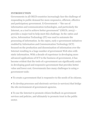 INTRODUCTION
Governments in all OECD countries increasingly face the challenge of
responding to public demand for more responsive, efficient, effective
and participatory government. E-Government – ―the use of
information and communication technologies, and particularly the
Internet, as a tool to achieve better government‖ (OECD, 2003) –
provides a major tool to help meet this challenge. In the 1960s and
1970s, Information Technology (IT) was used to automate the
processing of information. In the 1990s, early e-government initiatives
enabled by Information and Communication Technology (ICT)
focused on the production and dissemination of information over the
Internet resulting in a huge number of government Web sites with
static information. With a decade of experience in developing more
advanced applications of ICT to the business of government, it has
become evident that the tools of e-government can significantly assist
in developing good and responsive government that provides better
value and lower cost. Governments face many challenges in using e-
government tools:
● To create a government that is responsive to the needs of its citizens.
● To develop processes and electronic services (e-services) that bridge
the silo environment of government agencies.
● To use the Internet to promote citizen feedback on government
services and policies, and ultimately to promote trust in the public
sector.
 