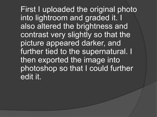 First I uploaded the original photo
into lightroom and graded it. I
also altered the brightness and
contrast very slightly so that the
picture appeared darker, and
further tied to the supernatural. I
then exported the image into
photoshop so that I could further
edit it.
 
