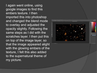 I again went online, using
google images to find this
embers texture. I then
imported this into photoshop
and changed the blend mode
to overlay and adjusted the
opacity slightly. Following the
same steps as I did with the
scratches layer. I then put this
on top of the image layer, so
that the image appeared alight
with the glowing embers of the
texture, I felt this also added
to the supernatural theme of
my picture.
 