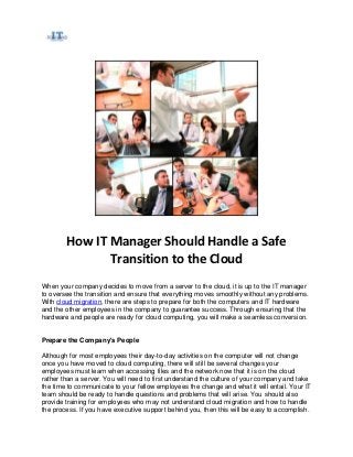 How IT Manager Should Handle a Safe
Transition to the Cloud
When your company decides to move from a server to the cloud, it is up to the IT manager
to oversee the transition and ensure that everything moves smoothly without any problems.
With cloud migration, there are steps to prepare for both the computers and IT hardware
and the other employees in the company to guarantee success. Through ensuring that the
hardware and people are ready for cloud computing, you will make a seamless conversion.
Prepare the Company's People
Although for most employees their day-to-day activities on the computer will not change
once you have moved to cloud computing, there will still be several changes your
employees must learn when accessing files and the network now that it is on the cloud
rather than a server. You will need to first understand the culture of your company and take
the time to communicate to your fellow employees the change and what it will entail. Your IT
team should be ready to handle questions and problems that will arise. You should also
provide training for employees who may not understand cloud migration and how to handle
the process. If you have executive support behind you, then this will be easy to accomplish.
 