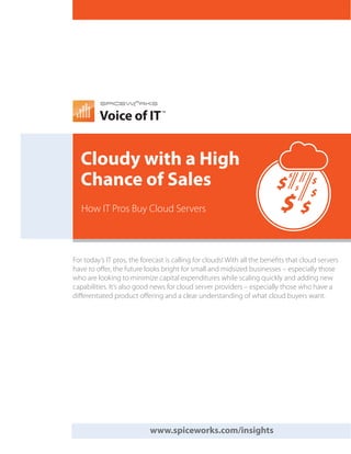 Voice of IT
                                TM




  Cloudy with a High
  Chance of Sales
   How IT Pros Buy Cloud Servers



For today’s IT pros, the forecast is calling for clouds! With all the benefits that cloud servers
have to offer, the future looks bright for small and midsized businesses – especially those
who are looking to minimize capital expenditures while scaling quickly and adding new
capabilities. It’s also good news for cloud server providers – especially those who have a
differentiated product offering and a clear understanding of what cloud buyers want.




                            www.spiceworks.com/insights
 