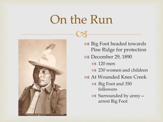 
On the Run
 Big Foot headed towards
Pine Ridge for protection
 December 29, 1890
 120 men
 230 women and children
 At Wounded Knee Creek
 Big Foot and 350
followers
 Surrounded by army—
arrest Big Foot
 